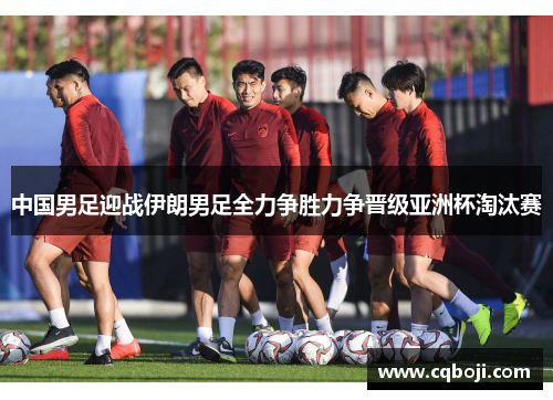 中国男足迎战伊朗男足全力争胜力争晋级亚洲杯淘汰赛